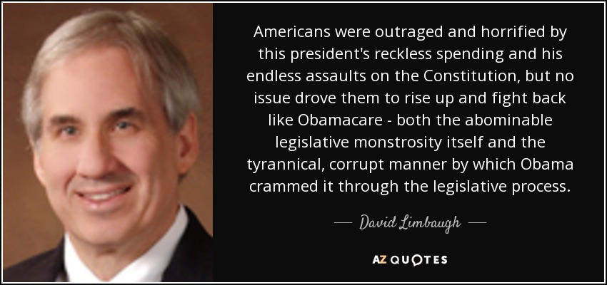 Americans were outraged and horrified by this president's reckless spending and his endless assaults on the Constitution, but no issue drove them to rise up and fight back like Obamacare - both the abominable legislative monstrosity itself and the tyrannical, corrupt manner by which Obama crammed it through the legislative process. - David Limbaugh