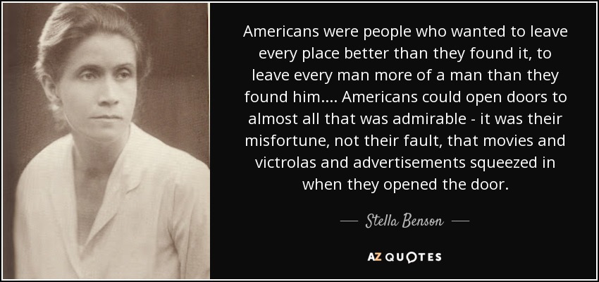Americans were people who wanted to leave every place better than they found it, to leave every man more of a man than they found him. ... Americans could open doors to almost all that was admirable - it was their misfortune, not their fault, that movies and victrolas and advertisements squeezed in when they opened the door. - Stella Benson
