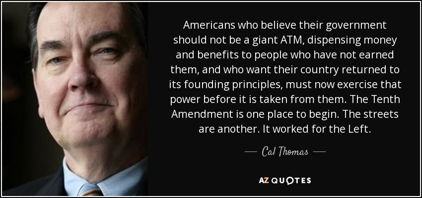 Americans who believe their government should not be a giant ATM, dispensing money and benefits to people who have not earned them, and who want their country returned to its founding principles, must now exercise that power before it is taken from them. The Tenth Amendment is one place to begin. The streets are another. It worked for the Left. - Cal Thomas