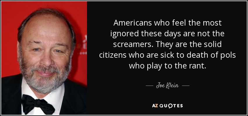 Americans who feel the most ignored these days are not the screamers. They are the solid citizens who are sick to death of pols who play to the rant. - Joe Klein