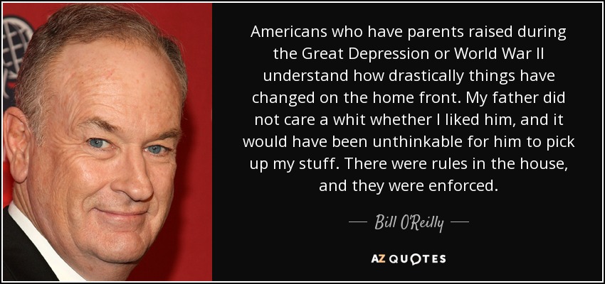 Americans who have parents raised during the Great Depression or World War II understand how drastically things have changed on the home front. My father did not care a whit whether I liked him, and it would have been unthinkable for him to pick up my stuff. There were rules in the house, and they were enforced. - Bill O'Reilly