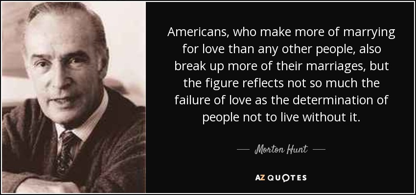 Americans, who make more of marrying for love than any other people, also break up more of their marriages, but the figure reflects not so much the failure of love as the determination of people not to live without it. - Morton Hunt