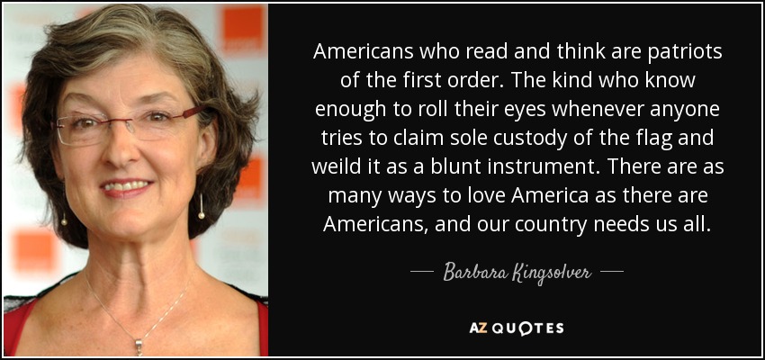 Americans who read and think are patriots of the first order. The kind who know enough to roll their eyes whenever anyone tries to claim sole custody of the flag and weild it as a blunt instrument. There are as many ways to love America as there are Americans, and our country needs us all. - Barbara Kingsolver