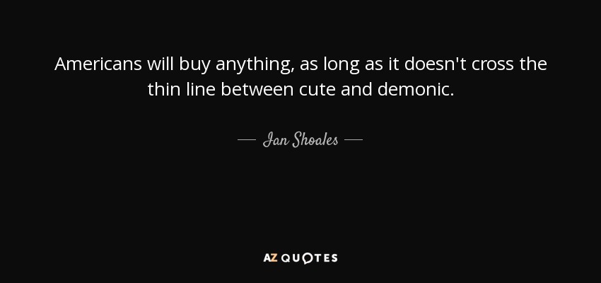 Americans will buy anything, as long as it doesn't cross the thin line between cute and demonic. - Ian Shoales