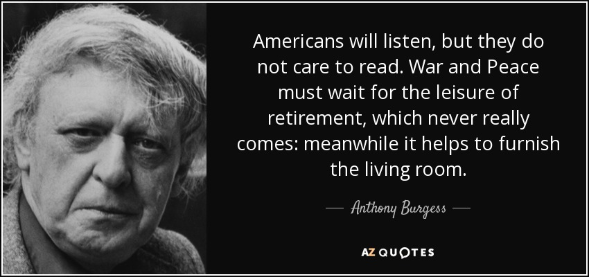 Americans will listen, but they do not care to read. War and Peace must wait for the leisure of retirement, which never really comes: meanwhile it helps to furnish the living room. - Anthony Burgess
