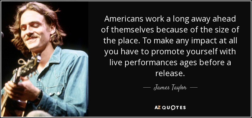 Americans work a long away ahead of themselves because of the size of the place. To make any impact at all you have to promote yourself with live performances ages before a release. - James Taylor