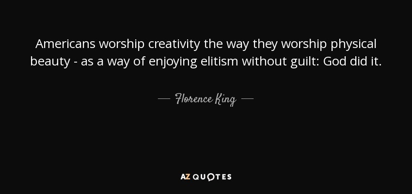 Americans worship creativity the way they worship physical beauty - as a way of enjoying elitism without guilt: God did it. - Florence King