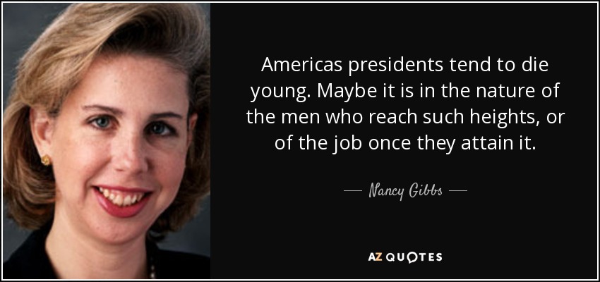 Americas presidents tend to die young. Maybe it is in the nature of the men who reach such heights, or of the job once they attain it. - Nancy Gibbs