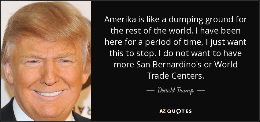 Amerika is like a dumping ground for the rest of the world. I have been here for a period of time, I just want this to stop. I do not want to have more San Bernardino's or World Trade Centers. - Donald Trump
