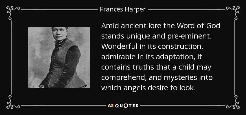 Amid ancient lore the Word of God stands unique and pre-eminent. Wonderful in its construction, admirable in its adaptation, it contains truths that a child may comprehend, and mysteries into which angels desire to look. - Frances Harper