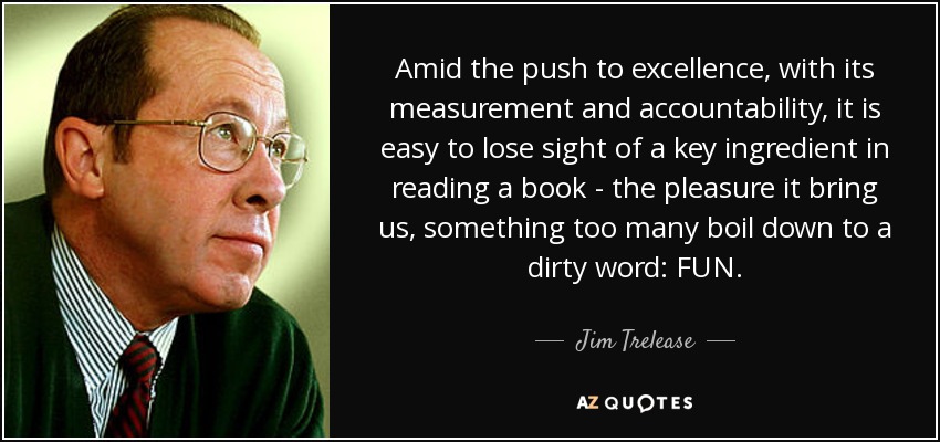 Amid the push to excellence, with its measurement and accountability, it is easy to lose sight of a key ingredient in reading a book - the pleasure it bring us, something too many boil down to a dirty word: FUN. - Jim Trelease