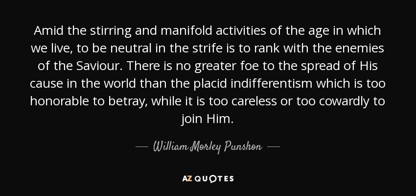 Amid the stirring and manifold activities of the age in which we live, to be neutral in the strife is to rank with the enemies of the Saviour. There is no greater foe to the spread of His cause in the world than the placid indifferentism which is too honorable to betray, while it is too careless or too cowardly to join Him. - William Morley Punshon