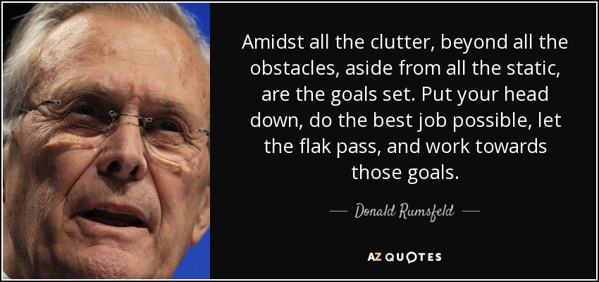 Amidst all the clutter, beyond all the obstacles, aside from all the static, are the goals set. Put your head down, do the best job possible, let the flak pass, and work towards those goals. - Donald Rumsfeld