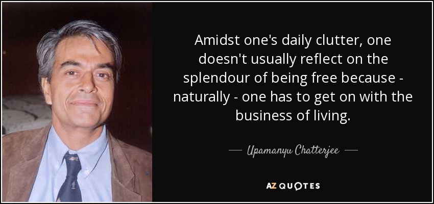 Amidst one's daily clutter, one doesn't usually reflect on the splendour of being free because - naturally - one has to get on with the business of living. - Upamanyu Chatterjee