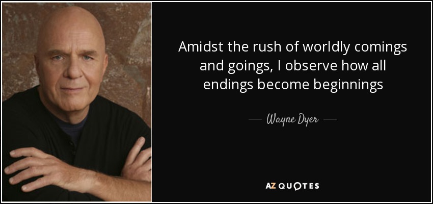 Amidst the rush of worldly comings and goings, I observe how all endings become beginnings - Wayne Dyer