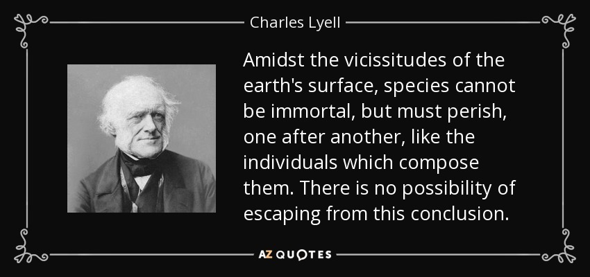 Amidst the vicissitudes of the earth's surface, species cannot be immortal, but must perish, one after another, like the individuals which compose them. There is no possibility of escaping from this conclusion. - Charles Lyell