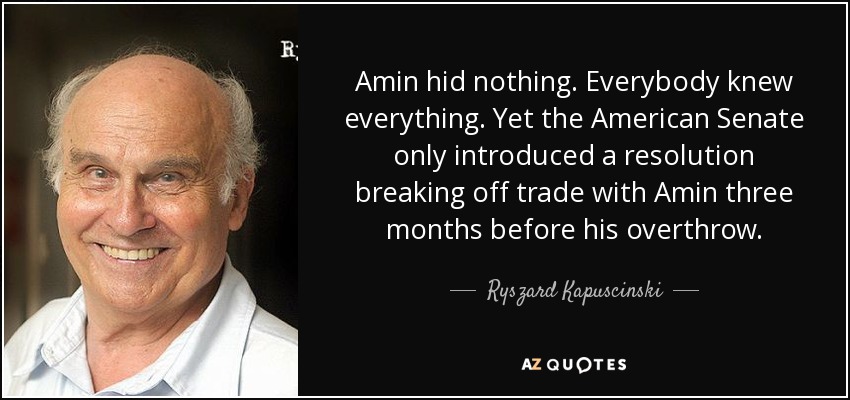 Amin hid nothing. Everybody knew everything. Yet the American Senate only introduced a resolution breaking off trade with Amin three months before his overthrow. - Ryszard Kapuscinski