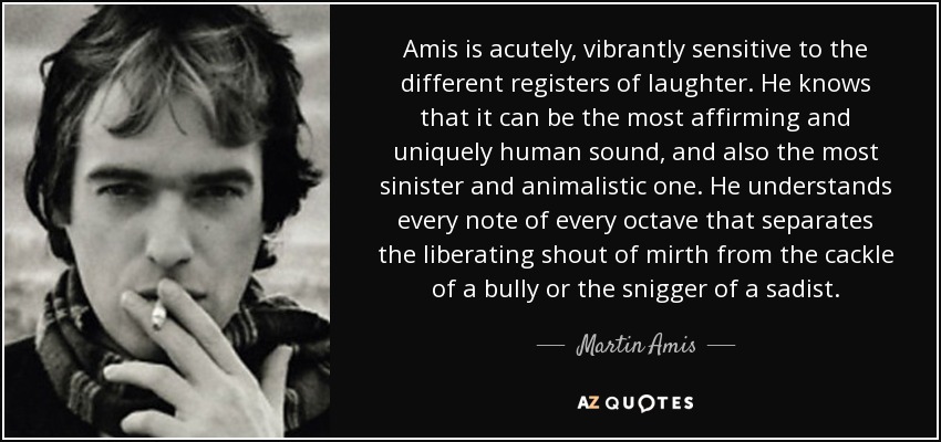 Amis is acutely, vibrantly sensitive to the different registers of laughter. He knows that it can be the most affirming and uniquely human sound, and also the most sinister and animalistic one. He understands every note of every octave that separates the liberating shout of mirth from the cackle of a bully or the snigger of a sadist. - Martin Amis