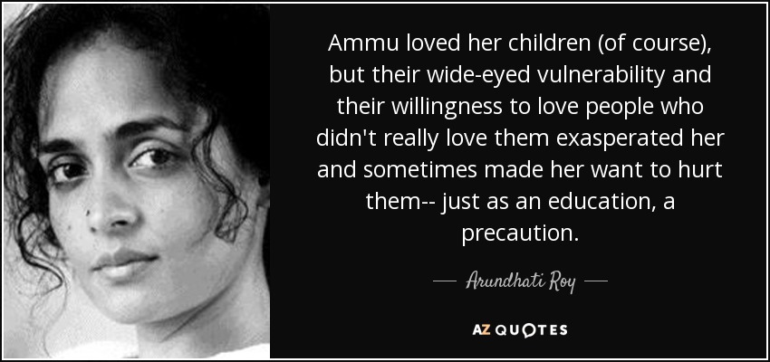 Ammu loved her children (of course), but their wide-eyed vulnerability and their willingness to love people who didn't really love them exasperated her and sometimes made her want to hurt them-- just as an education, a precaution. - Arundhati Roy