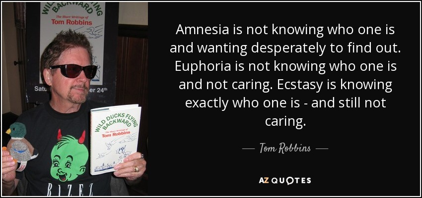Amnesia is not knowing who one is and wanting desperately to find out. Euphoria is not knowing who one is and not caring. Ecstasy is knowing exactly who one is - and still not caring. - Tom Robbins