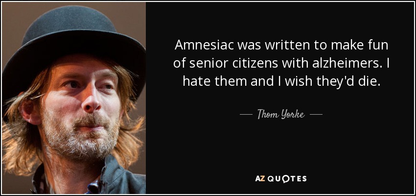 Amnesiac was written to make fun of senior citizens with alzheimers. I hate them and I wish they'd die. - Thom Yorke