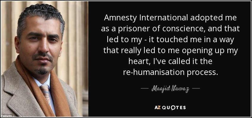Amnesty International adopted me as a prisoner of conscience, and that led to my - it touched me in a way that really led to me opening up my heart, I've called it the re-humanisation process. - Maajid Nawaz
