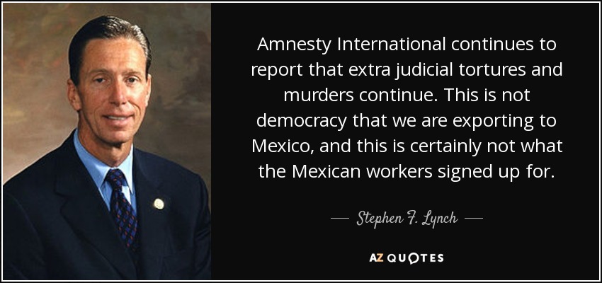 Amnesty International continues to report that extra judicial tortures and murders continue. This is not democracy that we are exporting to Mexico, and this is certainly not what the Mexican workers signed up for. - Stephen F. Lynch