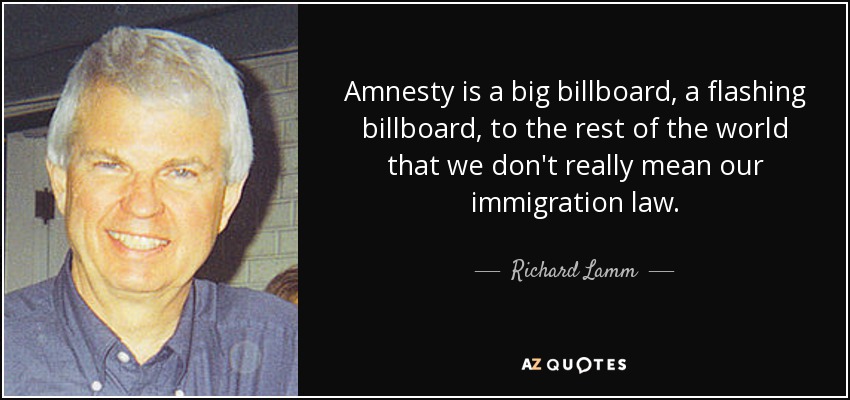 Amnesty is a big billboard, a flashing billboard, to the rest of the world that we don't really mean our immigration law. - Richard Lamm