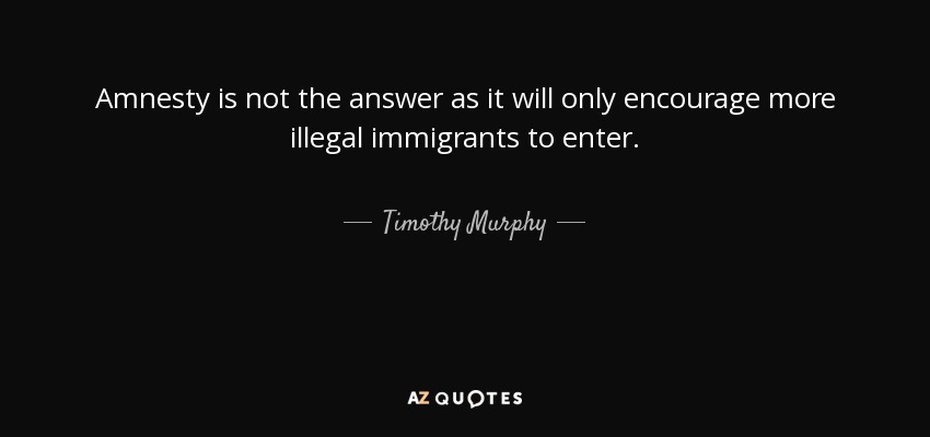 Amnesty is not the answer as it will only encourage more illegal immigrants to enter. - Timothy Murphy