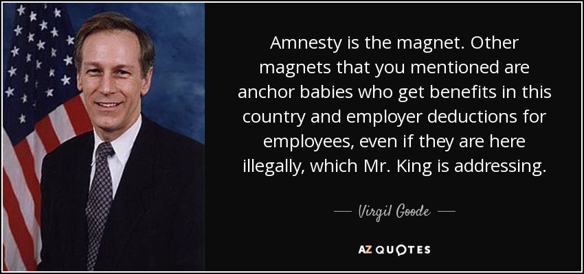 Amnesty is the magnet. Other magnets that you mentioned are anchor babies who get benefits in this country and employer deductions for employees, even if they are here illegally, which Mr. King is addressing. - Virgil Goode