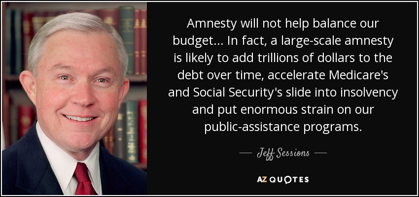 Amnesty will not help balance our budget ... In fact, a large-scale amnesty is likely to add trillions of dollars to the debt over time, accelerate Medicare's and Social Security's slide into insolvency and put enormous strain on our public-assistance programs. - Jeff Sessions