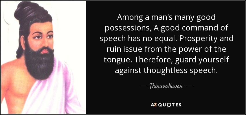 Among a man's many good possessions, A good command of speech has no equal. Prosperity and ruin issue from the power of the tongue. Therefore, guard yourself against thoughtless speech. - Thiruvalluvar