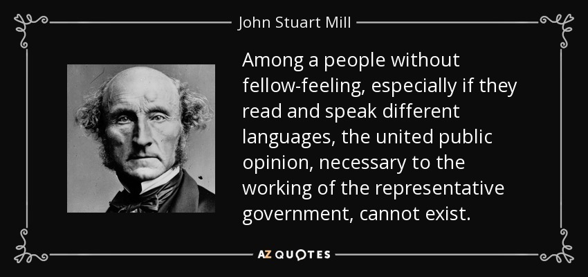 Among a people without fellow-feeling, especially if they read and speak different languages, the united public opinion, necessary to the working of the representative government, cannot exist. - John Stuart Mill