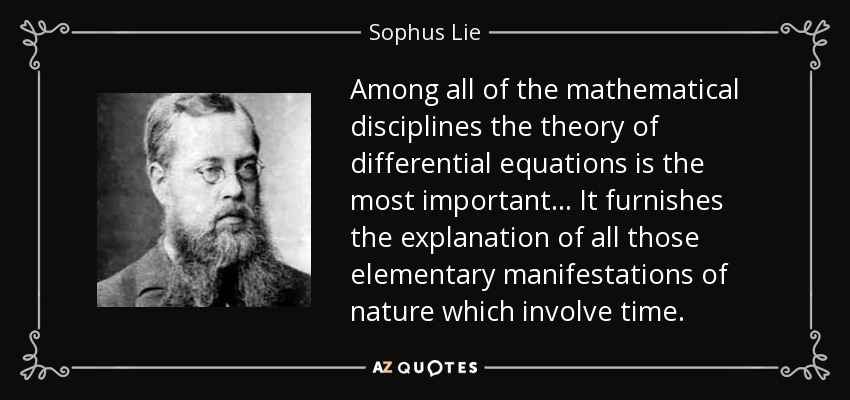 Among all of the mathematical disciplines the theory of differential equations is the most important... It furnishes the explanation of all those elementary manifestations of nature which involve time. - Sophus Lie