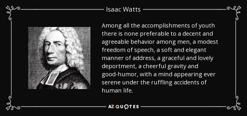 Among all the accomplishments of youth there is none preferable to a decent and agreeable behavior among men, a modest freedom of speech, a soft and elegant manner of address, a graceful and lovely deportment, a cheerful gravity and good-humor, with a mind appearing ever serene under the ruffling accidents of human life. - Isaac Watts