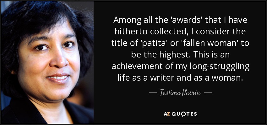 Among all the 'awards' that I have hitherto collected, I consider the title of 'patita' or 'fallen woman' to be the highest. This is an achievement of my long-struggling life as a writer and as a woman. - Taslima Nasrin