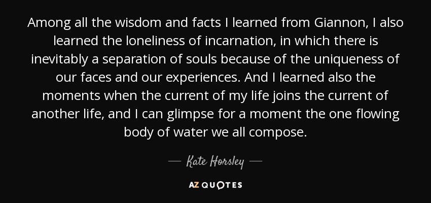 Among all the wisdom and facts I learned from Giannon, I also learned the loneliness of incarnation, in which there is inevitably a separation of souls because of the uniqueness of our faces and our experiences. And I learned also the moments when the current of my life joins the current of another life, and I can glimpse for a moment the one flowing body of water we all compose. - Kate Horsley