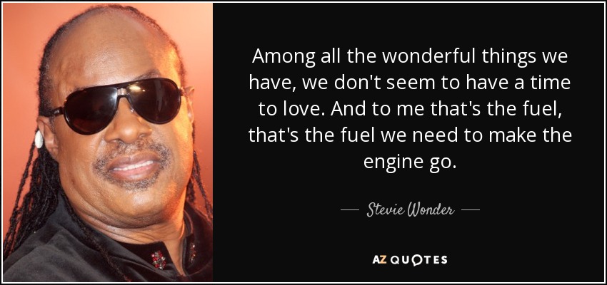 Among all the wonderful things we have, we don't seem to have a time to love. And to me that's the fuel, that's the fuel we need to make the engine go. - Stevie Wonder