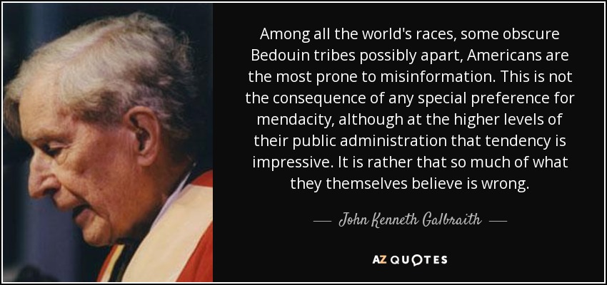 Among all the world's races, some obscure Bedouin tribes possibly apart, Americans are the most prone to misinformation. This is not the consequence of any special preference for mendacity, although at the higher levels of their public administration that tendency is impressive. It is rather that so much of what they themselves believe is wrong. - John Kenneth Galbraith