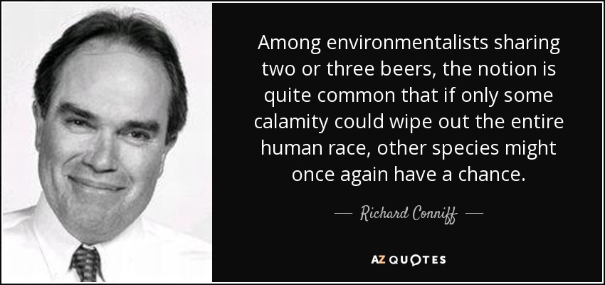 Among environmentalists sharing two or three beers, the notion is quite common that if only some calamity could wipe out the entire human race, other species might once again have a chance. - Richard Conniff