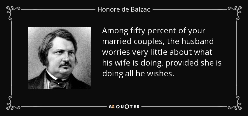 Among fifty percent of your married couples, the husband worries very little about what his wife is doing, provided she is doing all he wishes. - Honore de Balzac