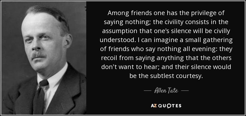 Among friends one has the privilege of saying nothing; the civility consists in the assumption that one's silence will be civilly understood. I can imagine a small gathering of friends who say nothing all evening: they recoil from saying anything that the others don't want to hear; and their silence would be the subtlest courtesy. - Allen Tate
