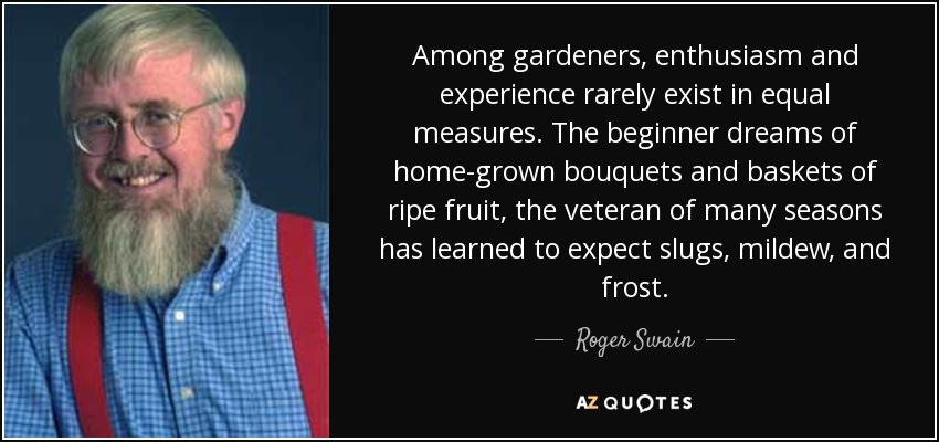 Among gardeners, enthusiasm and experience rarely exist in equal measures. The beginner dreams of home-grown bouquets and baskets of ripe fruit, the veteran of many seasons has learned to expect slugs, mildew, and frost. - Roger Swain