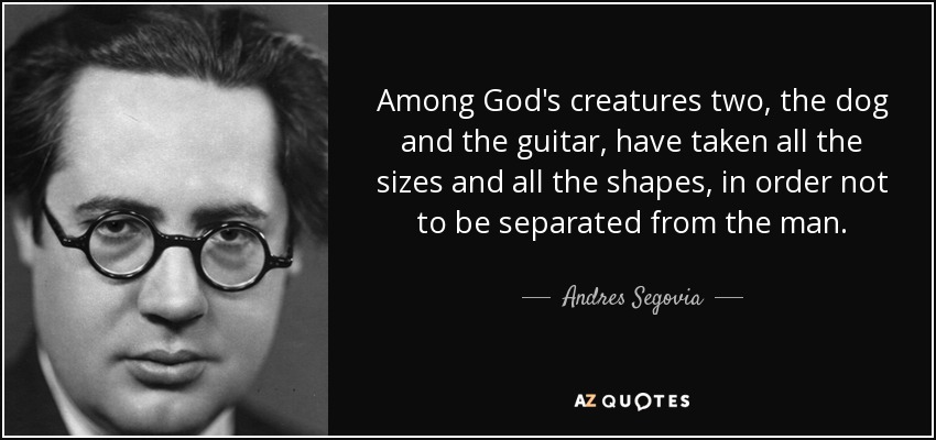 Among God's creatures two, the dog and the guitar, have taken all the sizes and all the shapes, in order not to be separated from the man. - Andres Segovia