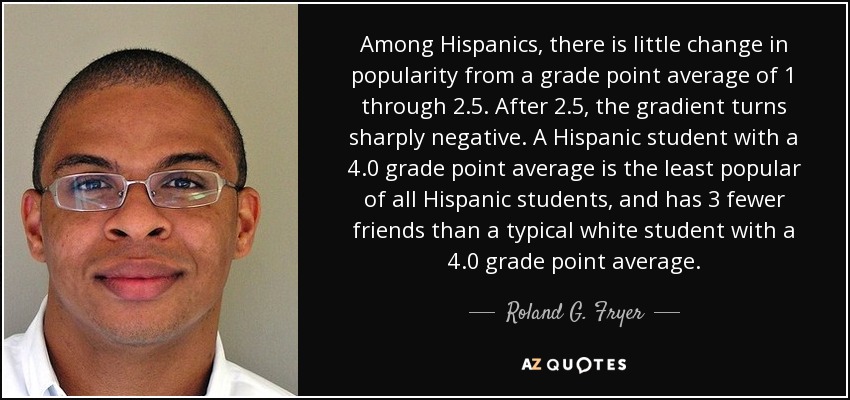 Among Hispanics, there is little change in popularity from a grade point average of 1 through 2.5. After 2.5, the gradient turns sharply negative. A Hispanic student with a 4.0 grade point average is the least popular of all Hispanic students, and has 3 fewer friends than a typical white student with a 4.0 grade point average. - Roland G. Fryer, Jr.