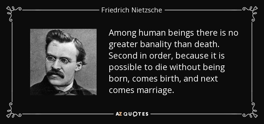 Among human beings there is no greater banality than death. Second in order, because it is possible to die without being born, comes birth, and next comes marriage. - Friedrich Nietzsche