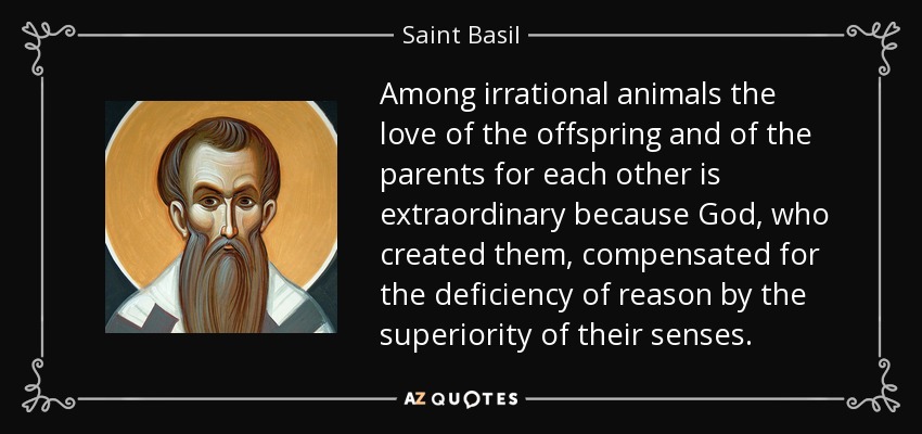 Among irrational animals the love of the offspring and of the parents for each other is extraordinary because God, who created them, compensated for the deficiency of reason by the superiority of their senses. - Saint Basil