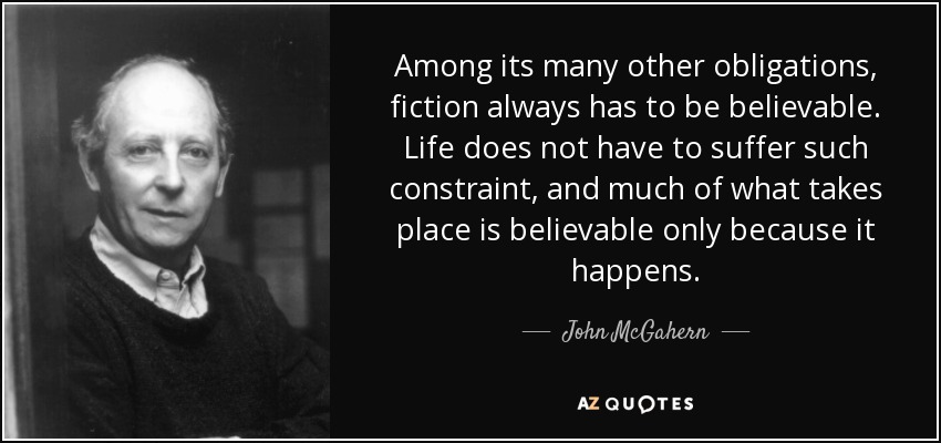 Among its many other obligations, fiction always has to be believable. Life does not have to suffer such constraint, and much of what takes place is believable only because it happens. - John McGahern