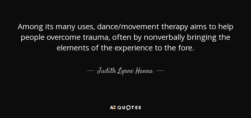 Among its many uses, dance/movement therapy aims to help people overcome trauma, often by nonverbally bringing the elements of the experience to the fore. - Judith Lynne Hanna