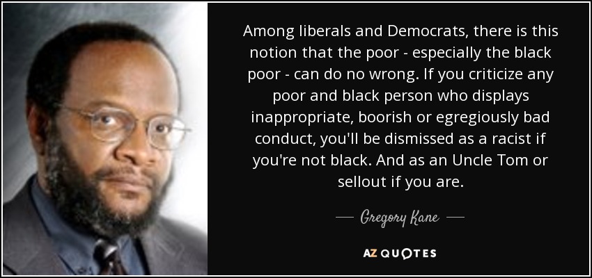 Among liberals and Democrats, there is this notion that the poor - especially the black poor - can do no wrong. If you criticize any poor and black person who displays inappropriate, boorish or egregiously bad conduct, you'll be dismissed as a racist if you're not black. And as an Uncle Tom or sellout if you are. - Gregory Kane